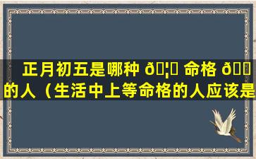 正月初五是哪种 🦊 命格 🐠 的人（生活中上等命格的人应该是那种）